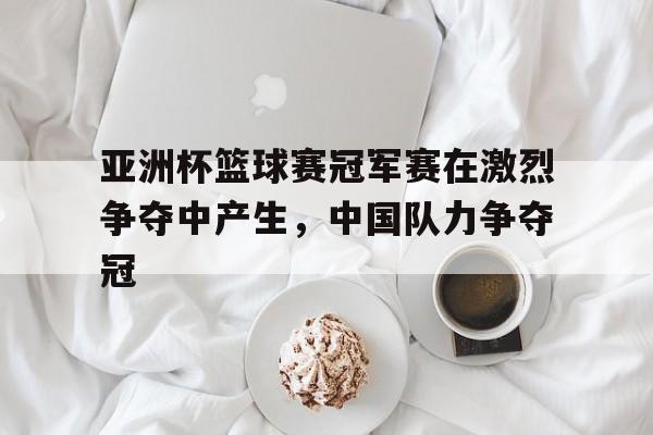 包含亚洲杯篮球赛冠军赛在激烈争夺中产生，中国队力争夺冠的词条