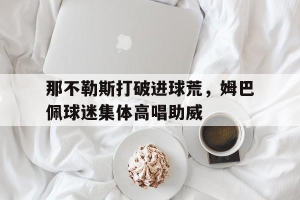 那不勒斯打破进球荒，姆巴佩球迷集体高唱助威